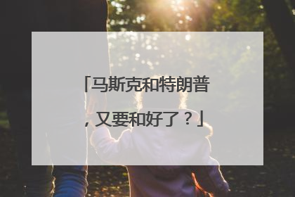 马斯克和特朗普，又要和好了？