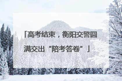 高考结束，衡阳交警圆满交出“陪考答卷”