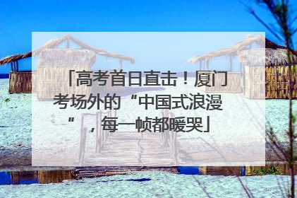 高考首日直击！厦门考场外的“中国式浪漫”，每一帧都暖哭
