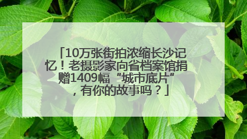 10万张街拍浓缩长沙记忆！老摄影家向省档案馆捐赠1409幅“城市底片”，有你的故事吗？
