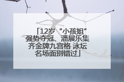 12岁“小孩姐”强势夺冠、潘展乐集齐金牌九宫格 泳坛名场面别错过