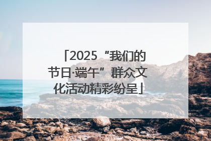 2025“我们的节日·端午”群众文化活动精彩纷呈