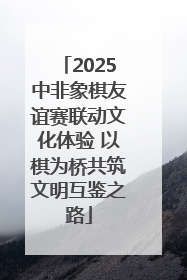 2025中非象棋友谊赛联动文化体验 以棋为桥共筑文明互鉴之路