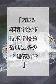 2025年南宁职业技术学校分数线是多少？哪家好？