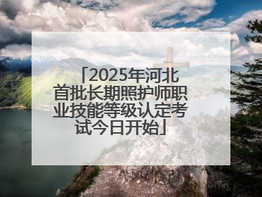 2025年河北首批长期照护师职业技能等级认定考试今日开始
