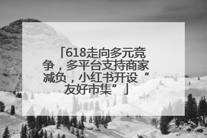 618走向多元竞争，多平台支持商家减负，小红书开设“友好市集”